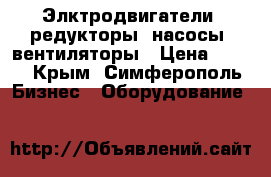 Элктродвигатели, редукторы, насосы, вентиляторы › Цена ­ 123 - Крым, Симферополь Бизнес » Оборудование   